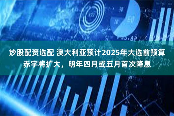 炒股配资选配 澳大利亚预计2025年大选前预算赤字将扩大，明年四月或五月首次降息