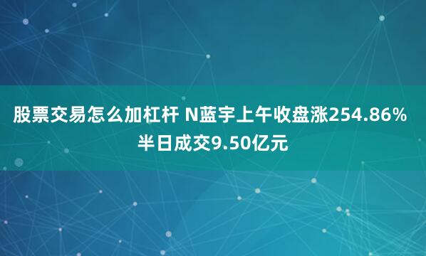 股票交易怎么加杠杆 N蓝宇上午收盘涨254.86% 半日成交9.50亿元