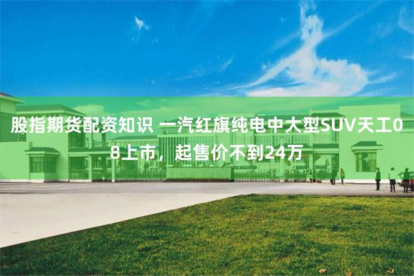 股指期货配资知识 一汽红旗纯电中大型SUV天工08上市，起售价不到24万