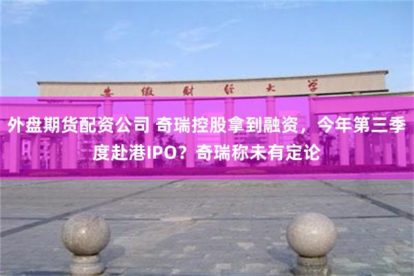 外盘期货配资公司 奇瑞控股拿到融资，今年第三季度赴港IPO？奇瑞称未有定论