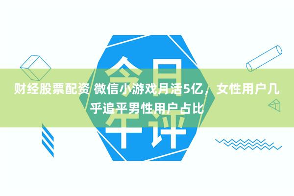 财经股票配资 微信小游戏月活5亿，女性用户几乎追平男性用户占比