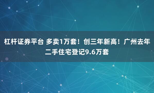 杠杆证券平台 多卖1万套！创三年新高！广州去年二手住宅登记9.6万套