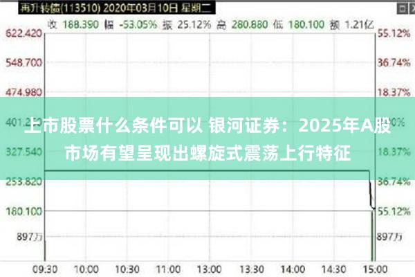 上市股票什么条件可以 银河证券：2025年A股市场有望呈现出螺旋式震荡上行特征