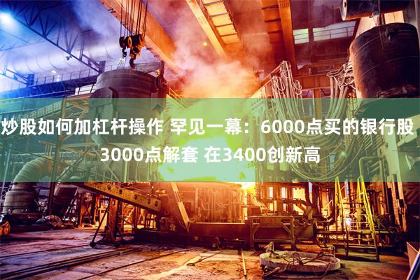 炒股如何加杠杆操作 罕见一幕：6000点买的银行股 3000点解套 在3400创新高