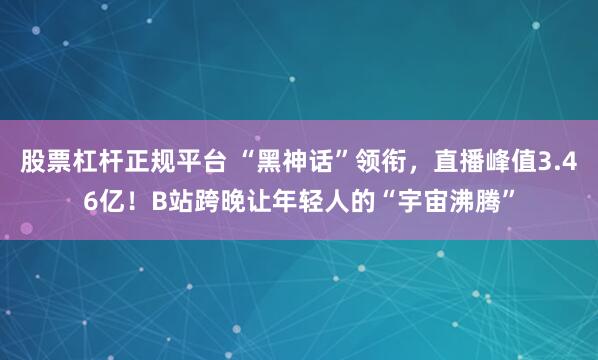 股票杠杆正规平台 “黑神话”领衔，直播峰值3.46亿！B站跨晚让年轻人的“宇宙沸腾”