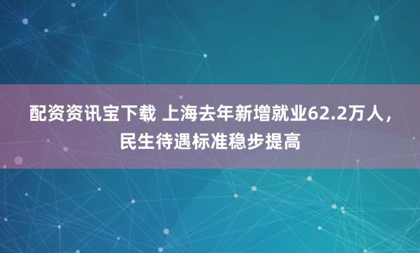 配资资讯宝下载 上海去年新增就业62.2万人，民生待遇标准稳步提高