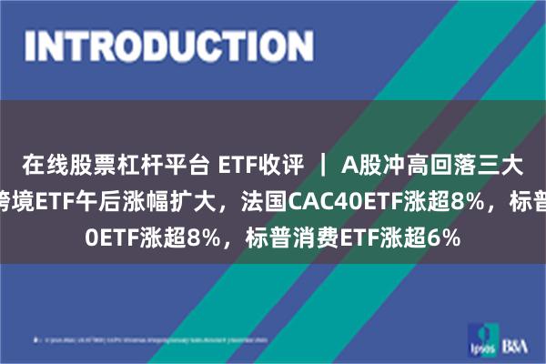 在线股票杠杆平台 ETF收评 ｜ A股冲高回落三大指数小幅上涨，跨境ETF午后涨幅扩大，法国CAC40ETF涨超8%，标普消费ETF涨超6%