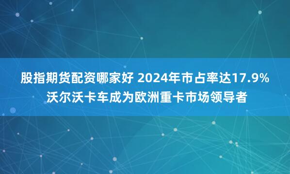 股指期货配资哪家好 2024年市占率达17.9% 沃尔沃卡车成为欧洲重卡市场领导者