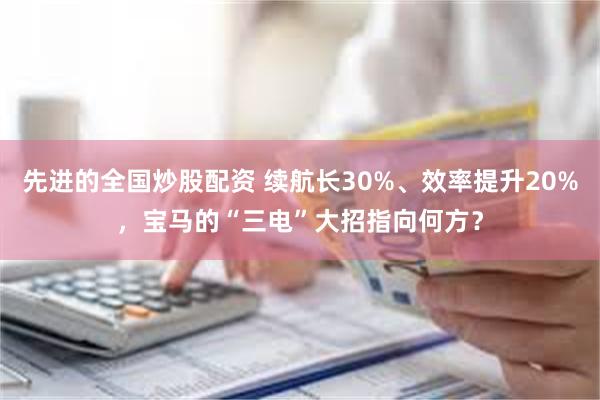 先进的全国炒股配资 续航长30%、效率提升20%，宝马的“三电”大招指向何方？