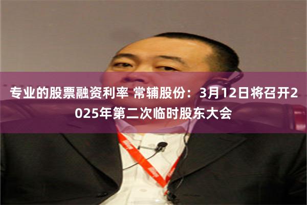 专业的股票融资利率 常辅股份：3月12日将召开2025年第二次临时股东大会