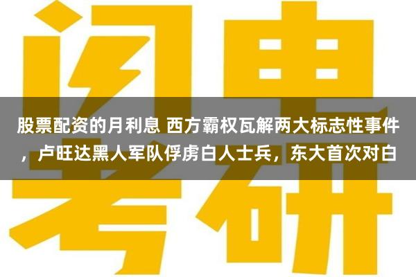 股票配资的月利息 西方霸权瓦解两大标志性事件，卢旺达黑人军队俘虏白人士兵，东大首次对白