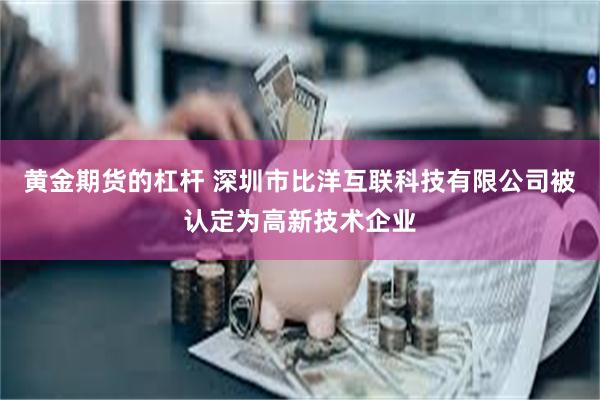 黄金期货的杠杆 深圳市比洋互联科技有限公司被认定为高新技术企业