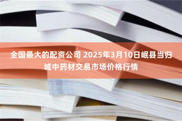 全国最大的配资公司 2025年3月10日岷县当归城中药材交易市场价格行情