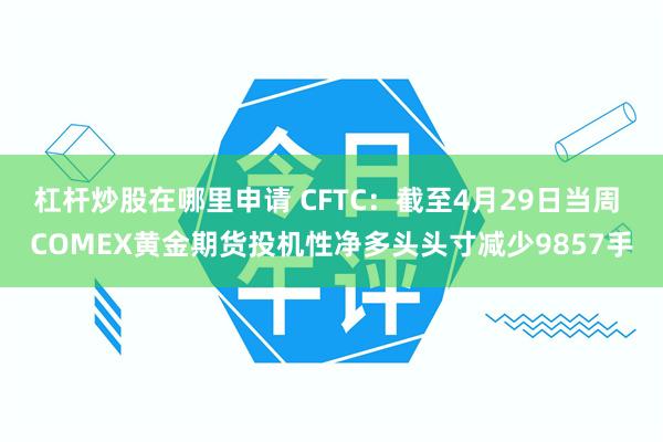 杠杆炒股在哪里申请 CFTC：截至4月29日当周 COMEX黄金期货投机性净多头头寸减少9857手