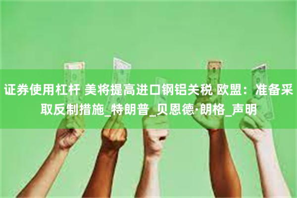 证券使用杠杆 美将提高进口钢铝关税 欧盟：准备采取反制措施_特朗普_贝恩德·朗格_声明