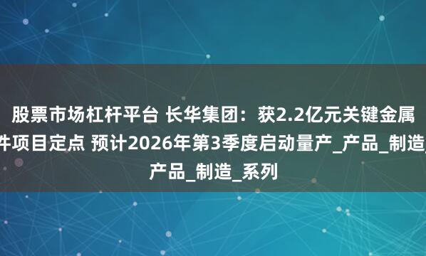 股票市场杠杆平台 长华集团：获2.2亿元关键金属结构件项目定点 预计2026年第3季度启动量产_产品_制造_系列