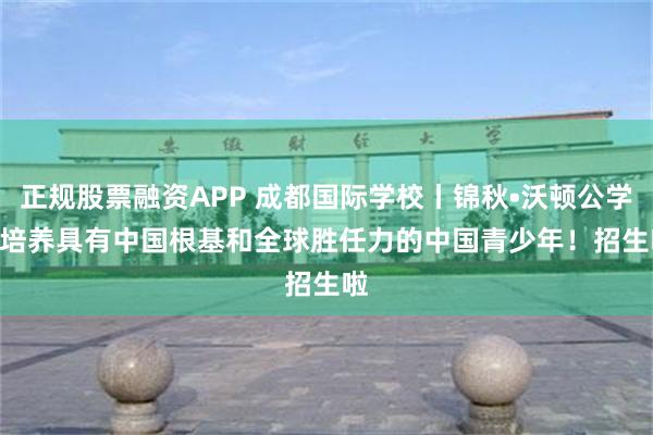 正规股票融资APP 成都国际学校丨锦秋•沃顿公学 | 培养具有中国根基和全球胜任力的中国青少年！招生啦